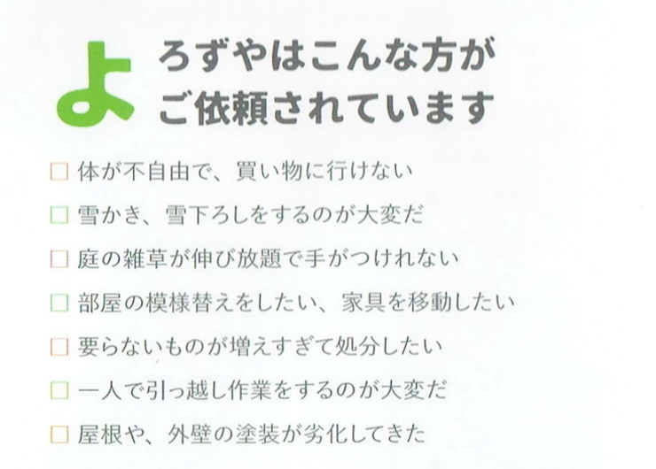 八戸便利屋生活支援サポートまごころ
                    遺品整理はこんな方がご依頼されています
                    □諸般の事情でゆっくりと故人のお荷物整理や不要品の片付けができない
                    □何から手を付けていいか分からない
                    □大きな荷物を運び出せない
                    □地方から行くので滞在できる時間が僅かしかない
                    □廃棄するゴミの量が多く、手に負えない
                    □故人が遠方に住んでるいるため荷物整理をする時間がない
                    □残された方への負担を少しでも無くす為、生前整理をしたい
                    よろずやはこんな方がご依頼されています
                    □体が不自由で、買い物に行けない
                    □雪かき、雪下ろしをするのが大変だ
                    □庭の雑草が伸び放題で手がつけれない
                    □部屋の模様替えをしたい、家具を移動したい
                    □要らないものが増えすぎて処分したい
                    □一人で引っ越し作業をするのが大変だ
                    □屋根や、外壁の塗装が劣化してきた
                    雪かき・雪下ろし・除雪が大変
                    【八戸市便利屋業者】八戸便利屋生活支援サポートまごころ
                                                        