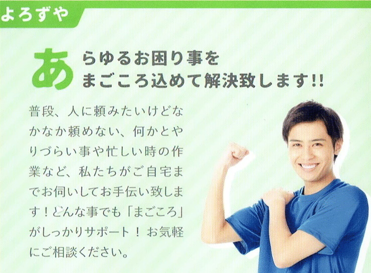 八戸便利屋生活支援サポートまごころ
                    遺品整理
                    故人様とご遺族様の思いをつなぐ、新たな出発のお手伝いを迅速・丁寧・まごころ込めて勤めさせていただきます。
                    故人様の「遺品」を丁寧に整理し、残されたご遺族様の悲しみが一日にでも早く思いを継承するお手伝いを。
                    当社のサービス内容
                    □最適なプランをご提案致します。
                    □貴重品は徹底管理致します。
                    □無料でご供養も致します。
                    □見積確定後の追加料金はありません。
                    □遺品の買取りも行っております。
                    □通帳や契約書などもお探し致します。
                    よろずや
                    あらゆるお困り事をまごころ込めて解決いたします！！
                    普段、人に頼みたいけどなかなか頼めない、何かとやりづらい事や忙しい時の作業など、私たちがご自宅までお伺いしてお手伝い致します！どんた事でも「まごころ」がしっかりサポート！お気軽にご相談ください。
                    雪かき・雪下ろし・除雪が大変
                    【八戸市便利屋業者】八戸便利屋生活支援サポートまごころ
                                                        